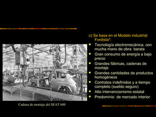 c) Se basa en el Modelo industrial
Fordista*:
 Tecnología electromecánica, con
mucha mano de obra barata
 Gran consumo de energía a bajo
precio
 Grandes fábricas, cadenas de
montaje
 Grandes cantidades de productos
homogéneos
 Contratos indefinidos y a tiempo
completo (sueldo seguro)
 Alto intervencionismo estatal
 Predominio de mercado interior
Cadena de montaje del SEAT 600
 