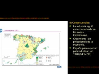 d) Consecuencias:
 La industria siguió
muy concentrada en
las zonas
tradicionales
 Crecimiento sin
precedentes de la
economía.
 España pasa a ser un
país industrial , en
1970 (34 % PIB)
 