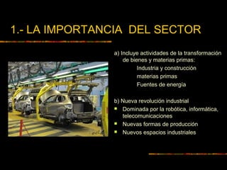 1.- LA IMPORTANCIA DEL SECTOR
a) Incluye actividades de la transformación
de bienes y materias primas:
Industria y construcción
materias primas
Fuentes de energía
b) Nueva revolución industrial
 Dominada por la robótica, informática,
telecomunicaciones
 Nuevas formas de producción
 Nuevos espacios industriales
 