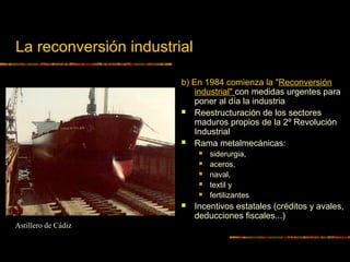 La reconversión industrial
b) En 1984 comienza la "Reconversión
industrial" con medidas urgentes para
poner al día la industria
 Reestructuración de los sectores
maduros propios de la 2º Revolución
Industrial
 Rama metalmecánicas:
 siderurgia,
 aceros,
 naval,
 textil y
 fertilizantes
 Incentivos estatales (créditos y avales,
deducciones fiscales...)
Astillero de Cádiz
 