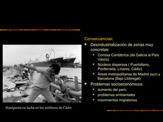 Consecuencias:
 Desindustrialización de zonas muy
concretas:
 Cornisa Cantábrica (de Galicia al País
Vasco)
 Núcleos dispersos ( Puertollano,
Ponferrada, Linares, Cádiz)
 Áreas metropolitanas de Madrid (sur) y
Barcelona (Bajo Llobregat)
 Problemas socioeconómicos:
 aumento del paro,
 problemas ambientales
 movimientos migratorios
Huelguista en lucha en los astilleros de Cádiz
 