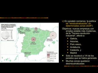 c) En paralelo comienza la política
de "reindustrialización" en
determinadas zonas (ZUR*)
Objetivos: nuevas empresas con
empleo estable más modernas,
de la "Tercera revolución
industrial“, afectó a:
 Galicia,
 Asturias,
 País vasco,
 Andalucía,
 Cataluña, y
 Madrid
 Solo se recolocó a 1/4 de los
parados que se había generado
 Muchas zonas quedaron
desindustrializadas
 