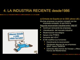 4. LA INDUSTRIA RECIENTE desde1986
a) Entrada de España en la CEE (ahora UE)
Muchas empresas no podían competir con las
empresas europeas, lo que forzó la
Segunda reconversión industrial entre 1992-97
 Continuar renovando las empresas,
 Liberalización del mercado industrial
 Modernización tecnológica
 Apoyo a las PYMES
 Aumento del I+D+I*
 El INI modificó sus funciones:
 Coordinando la reconversión
 Vendiendo algunas de sus empresas:
SEAT, Iberia, ENDESA
 Cerrando Altos hornos de Vizcaya y Altos
Hornos del Mediterráneo
 