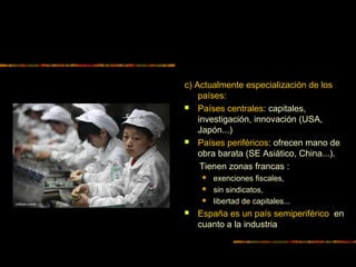 c) Actualmente especialización de los
países:
 Países centrales: capitales,
investigación, innovación (USA,
Japón...)
 Países periféricos: ofrecen mano de
obra barata (SE Asiático, China...).
Tienen zonas francas :
 exenciones fiscales,
 sin sindicatos,
 libertad de capitales...
 España es un país semiperiférico en
cuanto a la industria
 