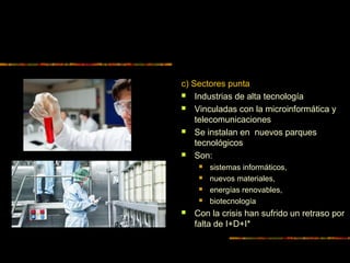 c) Sectores punta
 Industrias de alta tecnología
 Vinculadas con la microinformática y
telecomunicaciones
 Se instalan en nuevos parques
tecnológicos
 Son:
 sistemas informáticos,
 nuevos materiales,
 energías renovables,
 biotecnología
 Con la crisis han sufrido un retraso por
falta de I+D+I*
 
