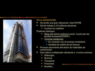 d) La construcción
 Ha tenido una gran relevancia, más10%PIB
 Dando trabajo a 2,8 millones personas
 muchas sin cualificar
Podemos distinguir:
 Obra civil (obras públicas) creció mucho por las
ayudas europeas(FEDER*)
 Vivienda residencial.
 En conexión con la burbuja inmobiliaria
 facilidad de crédito de los bancos
 Provoca crecimiento del sector de materiales de
construcción
 Gran efecto multiplicador afectando a muchos sectores
 Siderurgia,
 Química
 Transporte
 Financiero
 Muebles...
 