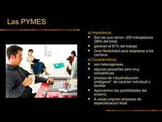 Las PYMES
a) Importancia:
 Son las que tienen -250 trabajadores
(99% del total)
 generan el 67% del trabajo
 Gran flexibilidad para adaptarse a los
cambios
b) Características:
 son heterogéneas,
 algunas pequeñas pero muy
competitivas
 proceso de industrialización
endógena* de carácter individual o
familiar
 Aprovechan las posibilidades del
entorno
 A veces originan procesos de
especialización local
 