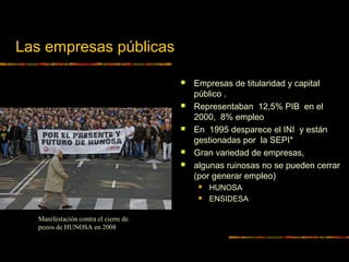 Las empresas públicas
 Empresas de titularidad y capital
público .
 Representaban 12,5% PIB en el
2000, 8% empleo
 En 1995 desparece el INI y están
gestionadas por la SEPI*
 Gran variedad de empresas,
 algunas ruinosas no se pueden cerrar
(por generar empleo)
 HUNOSA
 ENSIDESA
Manifestación contra el cierre de
pozos de HUNOSA en 2008
 