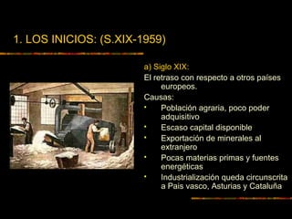 1. LOS INICIOS: (S.XIX-1959)
a) Siglo XIX:
El retraso con respecto a otros países
europeos.
Causas:
 Población agraria, poco poder
adquisitivo
 Escaso capital disponible
 Exportación de minerales al
extranjero
 Pocas materias primas y fuentes
energéticas
 Industrialización queda circunscrita
a Pais vasco, Asturias y Cataluña
 