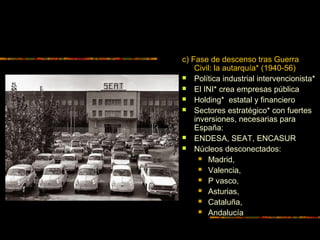 c) Fase de descenso tras Guerra
Civil: la autarquía* (1940-56)
 Política industrial intervencionista*
 El INI* crea empresas pública
 Holding* estatal y financiero
 Sectores estratégico* con fuertes
inversiones, necesarias para
España:
 ENDESA, SEAT, ENCASUR
 Núcleos desconectados:
 Madrid,
 Valencia,
 P vasco,
 Asturias,
 Cataluña,
 Andalucía
 
