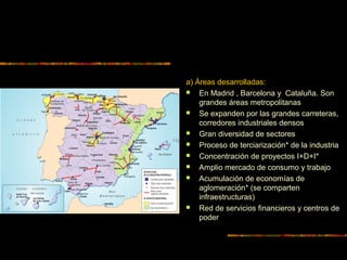 a) Áreas desarrolladas:
 En Madrid , Barcelona y Cataluña. Son
grandes áreas metropolitanas
 Se expanden por las grandes carreteras,
corredores industriales densos
 Gran diversidad de sectores
 Proceso de terciarización* de la industria
 Concentración de proyectos I+D+I*
 Amplio mercado de consumo y trabajo
 Acumulación de economías de
aglomeración* (se comparten
infraestructuras)
 Red de servicios financieros y centros de
poder
 