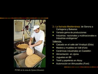 2.- La fachada Mediterránea: de Gerona a
Cartagena y Baleares
 Variada gama de producciones
 Industrias nacionales y multinacionales e
Industrias endógenas*
Valencia:
 Calzado en el valle del Vinalopó (Elda)
 Madera y muebles en Vall d'Uxó
 Cerámicas industriales en Castellón
 Alimentación en Jijona
 Juguetes en IBI
 Textil y papeleras en Alcoy
 Automoción en Almussafes (Ford)
PYME en la zona de Jijona (Alicante)
 