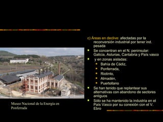 c) Áreas en declive: afectadas por la
reconversión industrial por tener ind.
pesada
 Se concentran en el N. peninsular:
Galicia, Asturias, Cantabria y País vasco
 y en zonas aisladas:
 Bahía de Cádiz,
 Ponferrada,
 Riotinto,
 Almadén,
 Puertollano
 Se han tenido que replantear sus
alternativas con abandono de sectores
antiguos
 Sólo se ha mantenido la industria en el
País Vasco por su conexión con el V.
Ebro
Museo Nacional de la Energía en
Ponferrada
 