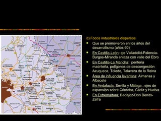 d) Focos industriales dispersos
 Que se promovieron en los años del
desarrollismo (años 60)
 En Castilla-León: eje Valladolid-Palencia-
Burgos-Miranda enlaza con valle del Ebro
 En Castilla-La Mancha: periferia
madrileña, polígonos de descongestión
Azuqueca, Toledo, Talavera de la Reina
 Área de influencia levantina: Almansa y
Albacete
 En Andalucía: Sevilla y Málaga , ejes de
expansión sobre Córdoba, Cádiz y Huelva
 En Extremadura: Badajoz-Don Benito-
Zafra
 