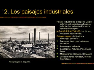 2. Los paisajes industriales
Paisaje Industrial es el aspecto visible,
externo, del espacio en el que se
asientan las industrias.Podemos
ver diferentes tipos:
a) PAISAJES ANTIGUOS, los de las
industrias tradicionales:
Paisajes negros: dedicados a
siderurgia y minería
 Poco atractivos para industrias
modernas.
 Arqueología industrial
 En el Norte: Asturias, País Vasco,
León
 Mediterráneo: Sagunto, Cartagena
 Zonas mineras: Almadén, Riotinto,
Puertollano
Paisaje negro en Sagunto
 