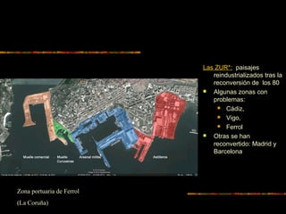 Las ZUR*: paisajes
reindustrializados tras la
reconversión de los 80
 Algunas zonas con
problemas:
 Cádiz,
 Vigo,
 Ferrol
 Otras se han
reconvertido: Madrid y
Barcelona
Zona portuaria de Ferrol
(La Coruña)
 