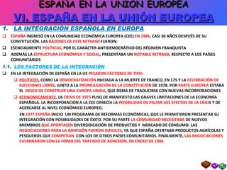 1.  LA INTEGRACIÓN ESPAÑOLA EN EUROPA ESPAÑA  INGRESÓ EN LA COMUNIDAD ECONÓMICA EUROPEA (CEE)  EN 1986 , CASI 30 AÑOS DESPUÉS DE SU CONSTITUCIÓN. LAS  RAZONES DE ESTE RETRASO  FUERON: ESENCIALMENTE  POLÍTICAS , POR EL CARÁCTER ANTIDEMOCRÁTICO DEL RÉGIMEN FRANQUISTA ADEMÁS LA  ESTRUCTURA ECONÓMICA Y SOCIAL , PRESENTABA UN  NOTABLE RETRASO , RESPECTO A LOS PAÍSES COMUNITARIOS 1.1.  LOS FACTORES DE LA INTEGRACIÓN EN LA INTEGRACIÓN DE ESPAÑA EN LA UE  PESARON FACTORES DE TIPO : POLÍTICOS , COMO LA  DEMOCRATIZACIÓN  INICIADA A LA MUERTE DE FRANCO, EN 175 Y LA  CELEBRACIÓN DE ELECCIONES LIBRES , JUNTO A LA  PROMULGACIÓN DE LA CONSTITUCIÓN  DE 1978. POR  PARTE EUROPEA  ESTABA EL  DESEO DE CONSTRUIR UNA EUROPA UNIDA , QUE DEBIA DE TRADUCIRSE CON NUEVAS INCORPORACIONES ECONOMICAMENTE , LA  CRISIS DE 1975  PUSO DE MANIFIESTO LAS GRAVES LIMITACIONES DE LA ECONOMÍA ESPAÑOLA. LA INCORPORACIÓN A LA CEE OFRECÍA LA  POSIBILIDAD DE PALIAR LOS EFECTOS DE LA CRISI S Y DE ACERCARSE AL NIVEL ECONÓMICO EUROPEO.  EN  1977 ESPAÑA  INICIO  UN PROGRAMA DE REFORMAS ECONÓMICAS, QUE LE PERMITIERON PRESENTAR SU INTEGRACIÓN CON POSIBILIDADES DE ÉXITO. POR SU PARTE  LA COMUNIDAD NECESITABA  DE NUEVOS MIEMBROS  QUE APORTASEN  DIVERSIDICACIÓN DE PRODUCTOS Y  MERCADO DE CONSUMO. LAS  NEGOCIACIONES PARA LA ADHESIÓN FUERON DIFICILES , YA QUE ESPAÑA OFERTABA PRODUCTOS AGRÍCOLAS Y PESQUEROS QUE  COMPETIAN   CON LOS DE OTROS PAÍSES COMUNITARIOS. FINALMENTE,  LAS NEGOCIACIONES CULMINARON CON LA FIRMA DEL TRATADO DE ADHESIÓN, EN ENERO DE 1986 ESPAÑA EN LA UNIÓN EUROPEA VI. ESPAÑA EN LA UNIÓN EUROPEA 