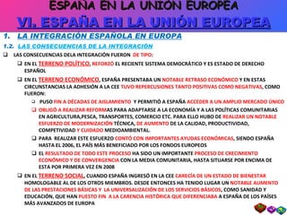 1.  LA INTEGRACIÓN ESPAÑOLA EN EUROPA 1.2.  LAS CONSECUENCIAS DE LA INTEGRACIÓN LAS CONSECUENCIAS DELA INTEGRACIÓN FUERON  DE TIPO : EN EL  TERRENO POLÍTICO ,  REFORZÓ  EL RECIENTE SISTEMA DEMOCRÁTICO Y ES ESTADO DE DERECHO ESPAÑOL EN EL  TERRENO ECONÓMICO , ESPAÑA PRESENTABA UN  NOTABLE RETRASO ECONÓMICO  Y EN ESTAS CIRCUNSTANCIAS LA ADHESIÓN A LA CEE  TUVO REPERCUSIONES TANTO POSITIVAS COMO NEGATIVAS , COMO FUERON: PUSO  FIN A DÉCADAS DE AISLAMIENTO  Y PERMITIÓ A ESPAÑA  ACCEDER A UN AMPLIO MERCADO ÚNICO OBLIGÓ A REALIZAR REFORM AS PARA ADAPTARSE A LA ECONOMÍA Y A LAS POLÍTICAS COMUNITARIAS EN AGRICULTURA,PESCA, TRANSPORTES, COMERCIO ETC. PARA ELLO HUBO DE  REALIZAR UN NOTABLE ESFUERZO DE MODERNIZACIÓN  TÉCNICA,  DE AUMENTO  DE LA CALIDAD, PRODUCTIVIDAD, COMPETIVIDAD  Y CUIDADO  MEDIOAMBIENTAL. PARA  REALIZAR ESTE ESFUERZO  CONTÓ CON IMPORTANTES AYUDAS ECONÓMICAS , SIENDO ESPAÑA HASTA EL 2006, EL PAÍS MÁS BENEFICIADO POR LOS FONDOS EUROPEOS EL  RESULTADO DE TODO ESTE PROCESO  HA SIDO UN IMPORTANTE  PROCESO DE CRECIMIENTO ECONÓMICO Y DE CONVERGENCIA  CON LA MEDIA COMUNITARIA, HASTA SITUARSE POR ENCIMA DE ESTA POR PRIMERA VEZ EN 2008 EN EL  TERRENO SOCIAL , CUANDO ESPAÑA INGRESÓ EN LA CEE  CARECÍA DE UN ESTADO DE BIENESTAR  HOMOLOGABLE AL DE LOS OTROS MIEMBROS. DESDE ENTONCES HA TENIDO LUGAR UN  NOTABLE AUMENTO DE LAS PRESTACIONES BÁSICAS Y  LA UNIVERSALIZACIÓN DE LOS SERVICIOS BÁSICOS , COMO SANIDAD Y EDUCACIÓN, QUE HAN  PUESTO FIN  A LA CARENCIA HISTÓRICA QUE DIFERENCIABA  A ESPAÑA DE LOS PAÍSES MÁS AVANZADOS DE EUROPA ESPAÑA EN LA UNIÓN EUROPEA VI. ESPAÑA EN LA UNIÓN EUROPEA 