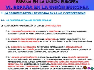LA POSICIÓN ACTUAL DE ESPAÑA EN LA UE Y PERSPECTIVAS 2.1.  LA POSICIÓN ACTUAL DE ESPAÑA EN LA UE LA POSICIÓN ACTUAL DE ESPAÑA EN LA UE SE  CARACTERIZA POR : SU  LOCALIZACIÓN GEOGRÁFICA  CLARAMENTE  PERIFÉRICA  RESPECTO AL ESPACIO CEMTRAL EUROPEO  Y QUE SE HA ACENTUADO CON EL INGRESO DE NUEVOS PAÍSES SU  SITUACIÓN GEOESTRATÉTICA , EN UNA  ENCRUCIJADA  DE MARES Y CONTINENTES, QUE FAVORECE SU  PAPEL DE MEDIACIÓN  ENTRE LA UE Y LOS ÁMBITOS ATLÁNTICO Y MEDITERRÁNEO SU  SUPERFICIE Y SU POBLACIÓN , QUE SITUAN A ESPAÑA COMO EL  SEGUNDO ESTADO  COMUNITARIO EN  EXTENSIÓN , DESPUÉS DE FRANCIA Y EL QUINTO MÁS POBLADO, AUNQUE SU DENSIDAD DE PONLACIÓN ESTÁ POR DEBAJO DE LA MEDIA EUROPEA SUS  RASGOS SOCIOECONÓMICOS , QUE COLOCAN A ESPAÑA EN UNA  POSICIÓN INTERMEDIA  ENTRE LOS PAÍSES MÁS AVANZADOS Y LOS ESTADOS QUE HAN INGRESADO EN LAS DOS ÚLTIMAS AMPLIACIONES. PERO AUNQUE ESPAÑA HA  CONSEGUIDO SUPERAR LA MEDIA EUROPEA CON RESPECTO AL PIB , SIN EMBARGO, SE ENCUENTRA  POR DEBAJO DE LA MEDIA COMUNITARIA EN PRODUCTIVIDAD Y COMPETIVIDAD . TODO ELLO  DEBIDO  A SU RETRASO EN I     D, EN  LA IMPLANTACIÓN DE LAS TIC Y EN INNOVACIÓN Y EN UN NIVEL DE FORMACIÓN MÁS BAJO ESPAÑA EN LA UNIÓN EUROPEA VI. ESPAÑA EN LA UNIÓN EUROPEA 