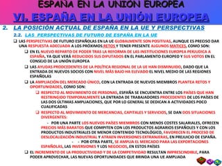 2.  LA POSICIÓN ACTUAL DE ESPAÑA EN LA UE Y PERSPECTIVAS 2.2.  LAS  PERSPECTIVAS DE FUTURO DE ESPAÑA EN LA UE LAS  PERSPECTIVAS  DE FUTURO ESPAÑOLAS EN LA UE  GLOBALMENTE SON POSITIVAS , AUNQUE ES PRECISO DAR UNA  RESPUESTA ADECUADA  A LOS PRÓXIMOS   RETOS   Y TENER PRESENTE  ALGUNOS  MATICES , COMO SON: EN EL  NUEVO REPARTO DE PODER TRAS LA REFORMA DE LAS INSTITUCIONES EUROPEA PERJUDICA A ESPAÑA , YA QUE VERÁ  REDUCIDOS SUS DIPUTADOS  EN EL PARLAMENTO EUROPEO Y  SUS VOTOS  EN EL CONSEJO DE LA UNIÓN EUROPEA LAS  AYUDAS PRODCEDENTES DE LA POLÍTICA REGIONAL DE LA UE HAN DISMINUIDO , DADO QUE LA ENTRADA DE NUEVOS SOCIOS CON  NIVEL MÁS BAJO HA ELEVADO  EL NIVEL MEDIO DE LAS REGIONES ESPAÑOLAS LA  AMPLIACIÓN DEL MERCADO ÚNICO , CON LA ENTRADA DE NUEVOS MIEMBROS  PLANTEA RETOS Y OPORTUNIDADES , COMO SON: RESPECTO AL MOVIMIENTO DE PERSONAS , ESPAÑA SE ENCUENTRA ENTRE LOS  PAÍSES QUE HAN RESTRINGIDO TEMPORALMENTE  LA ENTRADA DE TRABAJADORES  PROCEDENTES  DE LOS PAÍSES DE LAS DOS ÚLTIMAS AMPLIACIONES, QUE POR LO GENERAL SE DEDICAN A ACTIVIDADES POCO CUALIFICADAS RESPECTO AL MOVIMIENTO DE MERCANCIAS, CAPITALES Y SERVICIOS , SE DAN  DOS SITUACIONES DIVERGENTES:  -  POR UNA PARTE  LOS NUEVOS PAÍSES MIEMBROS  CON MENOS COSTES SALARIALES, OFRECEN  PRECIOS MÁS BARATOS  QUE COMPITEN CON LOS PRODUCTOS AGRARIOS ESPAÑOLES Y CON LOS PRODUCTOS INDUSTRIALES DE MENOR CONTENIDO TECNOLÓGICO,  FAVORECEN EL PROCESO DE DESLOCALIZACIÓN INDUSTRIAL  Y  ATRAEN INVERSIONES EXTRANJERAS , EN PREJUICIO DE ESPAÑA.  -  -  POR OTRA PARTE,  SE AMPLIA EL MERCADO PARA LAS EXPORTACIONES ESPAÑOLAS , LAS  INVERSIONES  Y LOS  NEGOCIOS , EN ESTOS PAÍSES EL  INCREMENTO DE LA PRODUCTIVIDAD Y DE LA COMPETIVIDAD  RESULTAN  IMPRESCINDIBLE , PARA PODER APROVECHAR, LAS NUEVAS OPORTUNIDADES QUE BRINDA UNA UE AMPLIADA ESPAÑA EN LA UNIÓN EUROPEA VI. ESPAÑA EN LA UNIÓN EUROPEA 