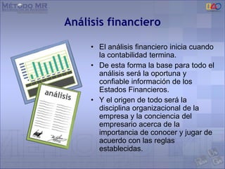 Análisis financiero
• El análisis financiero inicia cuando
la contabilidad termina.
• De esta forma la base para todo el
análisis será la oportuna y
confiable información de los
Estados Financieros.
• Y el origen de todo será la
disciplina organizacional de la
empresa y la conciencia del
empresario acerca de la
importancia de conocer y jugar de
acuerdo con las reglas
establecidas.
 