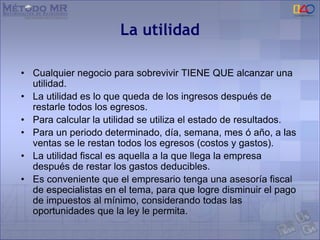 La utilidad
• Cualquier negocio para sobrevivir TIENE QUE alcanzar una
utilidad.
• La utilidad es lo que queda de los ingresos después de
restarle todos los egresos.
• Para calcular la utilidad se utiliza el estado de resultados.
• Para un periodo determinado, día, semana, mes ó año, a las
ventas se le restan todos los egresos (costos y gastos).
• La utilidad fiscal es aquella a la que llega la empresa
después de restar los gastos deducibles.
• Es conveniente que el empresario tenga una asesoría fiscal
de especialistas en el tema, para que logre disminuir el pago
de impuestos al mínimo, considerando todas las
oportunidades que la ley le permita.
 