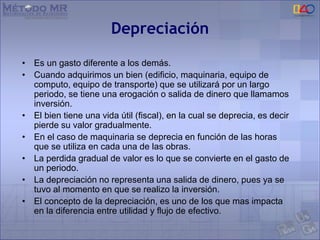 Depreciación
• Es un gasto diferente a los demás.
• Cuando adquirimos un bien (edificio, maquinaria, equipo de
computo, equipo de transporte) que se utilizará por un largo
periodo, se tiene una erogación o salida de dinero que llamamos
inversión.
• El bien tiene una vida útil (fiscal), en la cual se deprecia, es decir
pierde su valor gradualmente.
• En el caso de maquinaria se deprecia en función de las horas
que se utiliza en cada una de las obras.
• La perdida gradual de valor es lo que se convierte en el gasto de
un periodo.
• La depreciación no representa una salida de dinero, pues ya se
tuvo al momento en que se realizo la inversión.
• El concepto de la depreciación, es uno de los que mas impacta
en la diferencia entre utilidad y flujo de efectivo.
 