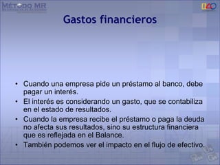 Gastos financieros
• Cuando una empresa pide un préstamo al banco, debe
pagar un interés.
• El interés es considerando un gasto, que se contabiliza
en el estado de resultados.
• Cuando la empresa recibe el préstamo o paga la deuda
no afecta sus resultados, sino su estructura financiera
que es reflejada en el Balance.
• También podemos ver el impacto en el flujo de efectivo.
 
