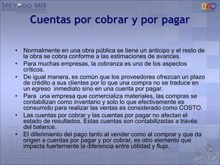Cuentas por cobrar y por pagar
• Normalmente en una obra pública se tiene un anticipo y el resto de
la obra se cobra conforme a las estimaciones de avances.
• Para muchas empresas, la cobranza es uno de los aspectos
críticos.
• De igual manera, es común que los proveedores ofrezcan un plazo
de crédito a sus clientes por lo que una compra no se traduce en
un egreso inmediato sino en una cuenta por pagar.
• Para una empresa que comercializa materiales, las compras se
contabilizan como inventario y solo lo que efectivamente es
consumido para realizar las ventas es considerado como COSTO.
• Las cuentas por cobrar y las cuentas por pagar no afectan el
estado de resultados. Estas cuentas son contabilizadas a través
del balance.
• El diferimiento del pago tanto al vender como al comprar y que da
origen a cuentas por pagar y por cobrar, es otro elemento que
impacta fuertemente la diferencia entre utilidad y flujo.
 