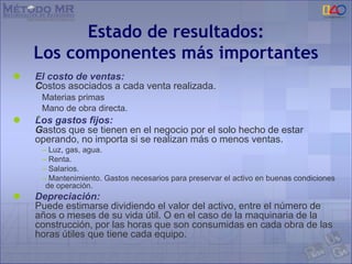  El costo de ventas:
Costos asociados a cada venta realizada.
Materias primas
Mano de obra directa.
 Los gastos fijos:
Gastos que se tienen en el negocio por el solo hecho de estar
operando, no importa si se realizan más o menos ventas.
– Luz, gas, agua.
– Renta.
– Salarios.
– Mantenimiento. Gastos necesarios para preservar el activo en buenas condiciones
de operación.
 Depreciación:
Puede estimarse dividiendo el valor del activo, entre el número de
años o meses de su vida útil. O en el caso de la maquinaria de la
construcción, por las horas que son consumidas en cada obra de las
horas útiles que tiene cada equipo.
Estado de resultados:
Los componentes más importantes
 