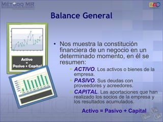 Balance General
• Nos muestra la constitución
financiera de un negocio en un
determinado momento, en él se
resumen:
• ACTIVO. Los activos o bienes de la
empresa.
• PASIVO. Sus deudas con
proveedores y acreedores.
• CAPITAL. Las aportaciones que han
realizado los socios de la empresa y
los resultados acumulados.
Activo = Pasivo + Capital
 