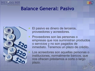 Balance General: Pasivo
 El pasivo es dinero de terceros,
proveedores y acreedores.
 Proveedores son las personas o
empresas que nos suministran productos
o servicios y no son pagados de
inmediato. Tenemos un plazo de crédito.
 Los acreedores son aquellas personas o
instituciones, normalmente bancos, que
nos ofrecen préstamos a corto o largo
plazo.
 