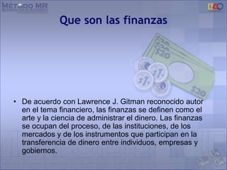 Que son las finanzas
• De acuerdo con Lawrence J. Gitman reconocido autor
en el tema financiero, las finanzas se definen como el
arte y la ciencia de administrar el dinero. Las finanzas
se ocupan del proceso, de las instituciones, de los
mercados y de los instrumentos que participan en la
transferencia de dinero entre individuos, empresas y
gobiernos.
 