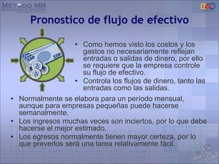 Pronostico de flujo de efectivo
• Como hemos visto los costos y los
gastos no necesariamente reflejan
entradas o salidas de dinero, por ello
se requiere que la empresa controle
su flujo de efectivo.
• Controla los flujos de dinero, tanto las
entradas como las salidas.
• Normalmente se elabora para un período mensual,
aunque para empresas pequeñas puede hacerse
semanalmente.
• Los ingresos muchas veces son inciertos, por lo que debe
hacerse el mejor estimado.
• Los egresos normalmente tienen mayor certeza, por lo
que preverlos será una tarea relativamente fácil.
 