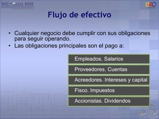 Flujo de efectivo
• Cualquier negocio debe cumplir con sus obligaciones
para seguir operando.
• Las obligaciones principales son el pago a:
Empleados. Salarios
Proveedores. Cuentas
Acreedores. Intereses y capital
Fisco. Impuestos
Accionistas. Dividendos
 