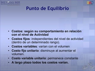 Punto de Equilibrio
• Costos: según su comportamiento en relación
con el nivel de Actividad
• Costos fijos: independientes del nivel de actividad
(dentro de un determinado rango).
• Costos variables: varían con el volumen
• Costo fijo unitario: disminuye al aumentar el
volumen.
• Costo variable unitario: permanece constante
• A largo plazo todos los costos varían.
 