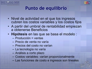 Punto de equilibrio
• Nivel de actividad en el que los ingresos
cubren los costos variables y los costos fijos
• A partir del umbral de rentabilidad empiezan
a obtenerse Beneficios
• Hipótesis en las que se basa el modelo :
– Producción = ventas
– Precio de venta no varía
– Precios del costo no varían
– La tecnología no varía
– Análisis a corto plazo
– Costos variables: varían proporcionalmente
– Las funciones de costo e ingresos son lineales
 