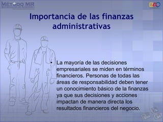 Importancia de las finanzas
administrativas
• La mayoría de las decisiones
empresariales se miden en términos
financieros. Personas de todas las
áreas de responsabilidad deben tener
un conocimiento básico de la finanzas
ya que sus decisiones y acciones
impactan de manera directa los
resultados financieros del negocio.
 