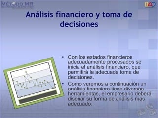 Análisis financiero y toma de
decisiones
• Con los estados financieros
adecuadamente procesados se
inicia el análisis financiero, que
permitirá la adecuada toma de
decisiones.
• Como veremos a continuación un
análisis financiero tiene diversas
herramientas, el empresario deberá
diseñar su forma de análisis mas
adecuado.
 
