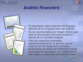 Análisis financiero
• El empresario debe entender las finanzas
básicas de los negocios para ser exitoso.
• No es recomendable por ningún motivo que
toda la información financiera quede en
manos de un contador externo.
• Para las pequeñas empresas,
desafortunadamente, el servicio que la
mayoría de los despachos contables
proporciona se limita a la información fiscal
para pago de impuestos, sin contemplar el
más básico y elemental análisis financiero.
 