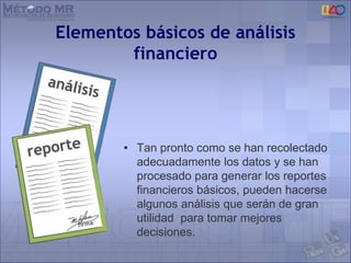 Elementos básicos de análisis
financiero
• Tan pronto como se han recolectado
adecuadamente los datos y se han
procesado para generar los reportes
financieros básicos, pueden hacerse
algunos análisis que serán de gran
utilidad para tomar mejores
decisiones.
 