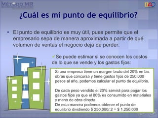 ¿Cuál es mi punto de equilibrio?
• El punto de equilibrio es muy útil, pues permite que el
empresario sepa de manera aproximada a partir de qué
volumen de ventas el negocio deja de perder.
Si una empresa tiene un margen bruto del 20% en las
obras que concursa y tiene gastos fijos de 250,000
pesos al año, podemos calcular el punto de equilibrio.
De cada peso vendido el 20% servirá para pagar los
gastos fijos ya que el 80% es consumido en materiales
y mano de obra directa.
De esta manera podemos obtener el punto de
equilibrio dividiendo $ 250,000/.2 = $ 1,250,000
Se puede estimar si se conocen los costos
de lo que se vende y los gastos fijos:
 