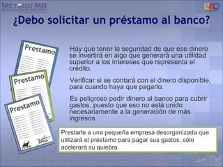 ¿Debo solicitar un préstamo al banco?
Hay que tener la seguridad de que ese dinero
se invertirá en algo que generará una utilidad
superior a los intereses que representa el
crédito.
Verificar si se contará con el dinero disponible,
para cuando haya que pagarlo.
Es peligroso pedir dinero al banco para cubrir
gastos, puesto que eso no está unido
necesariamente a la generación de más
ingresos.
Prestarle a una pequeña empresa desorganizada que
utilizará el préstamo para pagar sus gastos, sólo
acelerará su quiebra.
 