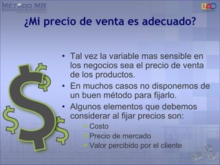 ¿Mi precio de venta es adecuado?
• Tal vez la variable mas sensible en
los negocios sea el precio de venta
de los productos.
• En muchos casos no disponemos de
un buen método para fijarlo.
• Algunos elementos que debemos
considerar al fijar precios son:
 Costo
 Precio de mercado
 Valor percibido por el cliente
 