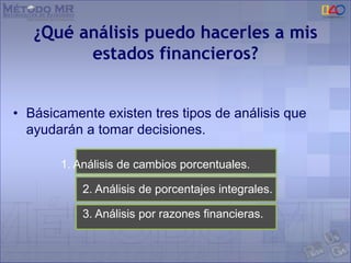¿Qué análisis puedo hacerles a mis
estados financieros?
• Básicamente existen tres tipos de análisis que
ayudarán a tomar decisiones.
1. Análisis de cambios porcentuales.
2. Análisis de porcentajes integrales.
3. Análisis por razones financieras.
 