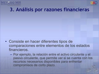 3. Análisis por razones financieras
• Consiste en hacer diferentes tipos de
comparaciones entre elementos de los estados
financieros.
– Por ejemplo, la relación entre el activo circulante y el
pasivo circulante, que permite ver si se cuenta con los
recursos necesarios disponibles para enfrentar
compromisos de corto plazo.
 