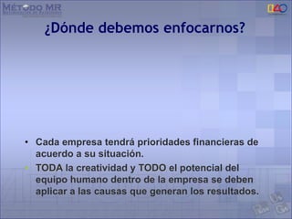 ¿Dónde debemos enfocarnos?
• Cada empresa tendrá prioridades financieras de
acuerdo a su situación.
• TODA la creatividad y TODO el potencial del
equipo humano dentro de la empresa se deben
aplicar a las causas que generan los resultados.
 