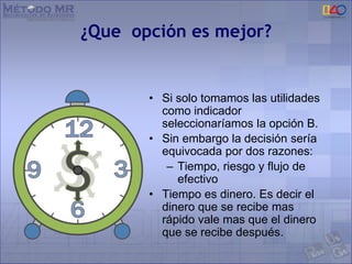 ¿Que opción es mejor?
• Si solo tomamos las utilidades
como indicador
seleccionaríamos la opción B.
• Sin embargo la decisión sería
equivocada por dos razones:
– Tiempo, riesgo y flujo de
efectivo
• Tiempo es dinero. Es decir el
dinero que se recibe mas
rápido vale mas que el dinero
que se recibe después.
 