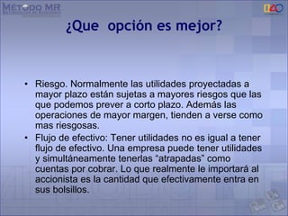 ¿Que opción es mejor?
• Riesgo. Normalmente las utilidades proyectadas a
mayor plazo están sujetas a mayores riesgos que las
que podemos prever a corto plazo. Además las
operaciones de mayor margen, tienden a verse como
mas riesgosas.
• Flujo de efectivo: Tener utilidades no es igual a tener
flujo de efectivo. Una empresa puede tener utilidades
y simultáneamente tenerlas “atrapadas” como
cuentas por cobrar. Lo que realmente le importará al
accionista es la cantidad que efectivamente entra en
sus bolsillos.
 