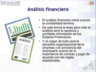 Análisis financiero El análisis financiero inicia cuando la contabilidad termina. De esta forma la base para todo el análisis será la oportuna y confiable información de los Estados Financieros. Y el origen de todo será la disciplina organizacional de la empresa y la conciencia del empresario acerca de la importancia de conocer y jugar de acuerdo con las reglas establecidas. 